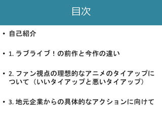 目次
• 自己紹介
• 1. ラブライブ！の前作と今作の違い
• 2. ファン視点の理想的なアニメのタイアップに
ついて（いいタイアップと悪いタイアップ）
• 3. 地元企業からの具体的なアクションに向けて
 