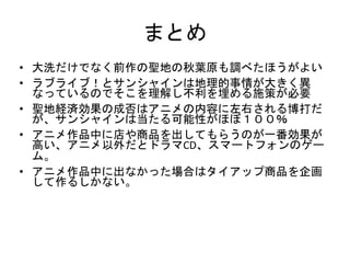 まとめ
• 大洗だけでなく前作の聖地の秋葉原も調べたほうがよい
• ラブライブ！とサンシャインは地理的事情が大きく異
なっているのでそこを理解し不利を埋める施策が必要
• 聖地経済効果の成否はアニメの内容に左右される博打だ
が、サンシャインは当たる可能性がほぼ１００％
• アニメ作品中に店や商品を出してもらうのが一番効果が
高い、アニメ以外だとドラマCD、スマートフォンのゲー
ム。
• アニメ作品中に出なかった場合はタイアップ商品を企画
して作るしかない。
 