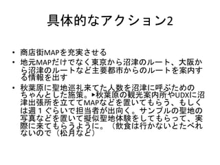 具体的なアクション2
• 商店街MAPを充実させる
• 地元MAPだけでなく東京から沼津のルート、大阪か
ら沼津のルートなど主要都市からのルートを案内す
る情報を出す
• 秋葉原に聖地巡礼来てた人数を沼津に呼ぶための
ちゃんとした施策。▶秋葉原の観光案内所やUDXに沼
津出張所を立ててMAPなどを置いてもらう、もしく
は週１ぐらいで担当者が出向く。サンプルの聖地の
写真などを置いて擬似聖地体験をしてもらって、実
際に来てもらうように。（飲食は行かないとたべれ
ないので（松月など）
 