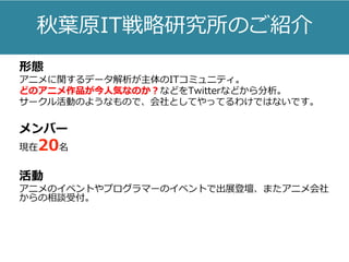 秋葉原IT戦略研究所のご紹介
形態
アニメに関するデータ解析が主体のITコミュニティ。
どのアニメ作品が今人気なのか？などをTwitterなどから分析。
サークル活動のようなもので、会社としてやってるわけではないです。
メンバー
現在20名
活動
アニメのイベントやプログラマーのイベントで出展登壇、またアニメ会社
からの相談受付。
 