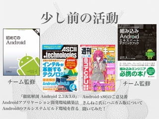 少し前の活動



 チーム監修                                 チーム監修

       『徹底解剖 Android 2.3＆3.0』 Android-x86のご意見番
Androidアプリケーション開発環境構築法 きんねこ氏にハニカム版について
Androidのフルシステムビルド環境を作る 聞いてみた！
 