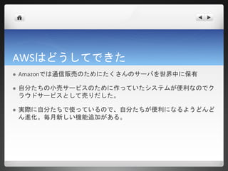 AWSはどうしてできた
   Amazonでは通信販売のためにたくさんのサーバを世界中に保有

   自分たちの小売サービスのために作っていたシステムが便利なのでク
    ラウドサービスとして売りだした。

   実際に自分たちで使っているので、自分たちが便利になるようどんど
    ん進化。毎月新しい機能追加がある。
 