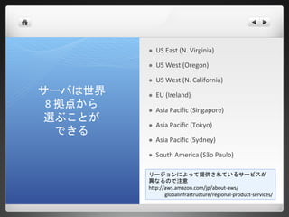    US East (N. Virginia)

             US West (Oregon)

             US West (N. California)
サーバは世界       EU (Ireland)
 8 拠点から      Asia Pacific (Singapore)
選ぶことが
             Asia Pacific (Tokyo)
   できる
             Asia Pacific (Sydney)

             South America (São Paulo)

          リージョンによって提供されているサービスが
          異なるので注意
          http://aws.amazon.com/jp/about-aws/
                 globalinfrastructure/regional-product-services/
 