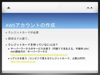 AWSアカウントの作成
   クレジットカードが必要

   請求はドル建て。

   クレジットカードを持っていない人は？
       サーバーワークスのサービスを使う（円建てで支払える。手数料:10%）
        AWS課金代行 -サーバーワークス
        http://www.serverworks.co.jp/services/actingpayment/
       Vプリカを使う（コンビニで買えるクレジットカード、上限10万円）
        http://vpc.lifecard.co.jp/
 