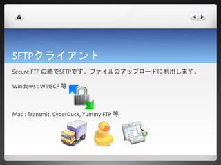 SFTPクライアント
Secure FTP の略でSFTPです。ファイルのアップロードに利用します。

Windows : WinSCP 等



Mac : Transmit, CyberDuck, Yummy FTP 等
 