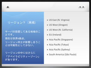    US East (N. Virginia)
リージョン？（再掲）
                    US West (Oregon)
                    US West (N. California)
サーバの設置してある地域のこ
とです。                EU (Ireland)
現在は世界8拠点。           Asia Pacific (Singapore)
リージョン同士が影響し合うこ
とは可能性として少ない。        Asia Pacific (Tokyo)
                    Asia Pacific (Sydney)
リージョンの中にはさらに
                    South America (São Paulo)
「アベイラビリティーゾーン」
があります。
 