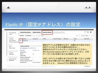 Elastic IP（固定IPアドレス）の設定



           固定IPアドレスが取得されます（自動なので自分ではど
           のIPアドレスにするかの選択出来ません）。
           取得されたIPアドレスにチェックを入れてください。
           次に[Associate Address] をクリックしてください。どの
           サーバにこのIPを割り当てるか設定します。

           ※注）IPアドレスは割り当てをせずに置いておくとお金
           がかかるので割り当てない場合はRelease Address をして
           おきましょう。（Releaseすると再取得はできません）
 