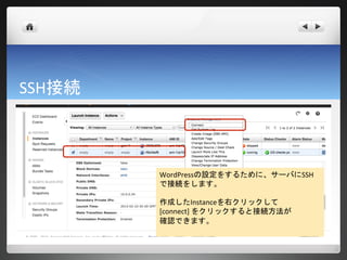 SSH接続



        WordPressの設定をするために、サーバにSSH
        で接続をします。

        作成したInstanceを右クリックして
        [connect] をクリックすると接続方法が
        確認できます。
 