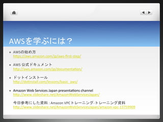 AWSを学ぶには？
   AWSの始め方
    https://aws.amazon.com/jp/aws-first-step/

   AWS 公式ドキュメント
    http://aws.amazon.com/jp/documentation/

   ドットインストール
    http://dotinstall.com/lessons/basic_aws/

   Amazon Web Services Japan presentations channel
    http://www.slideshare.net/AmazonWebServicesJapan/

    今日参考にした資料 : Amazon VPCトレーニング-トレーニング資料
    http://www.slideshare.net/AmazonWebServicesJapan/amazon-vpc-13759909
 