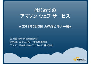 はじめての
     アマゾン ウェブ サービス

    = 2012年2月3日 JAWSビギナー編
          年 月 日     ビギナー編=
                    ビギナー編


玉川憲 (@KenTamagawa)
AWSエバンジェリスト / 技術推進部長
アマゾン データ サービス ジャパン株式会社
 