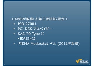 ＜AWSが取得した第三者認証/認定＞
  ISO 27001
  PCI DSS プロバイダー
  SAS-70 Type II
  • ISAE3402
   FISMA Moderateレベル (2011年取得)
 