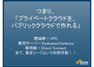 つまり、
 「プライベートクラウドを、
パブリッククラウドで作れる」

     閉域網 = VPC
 専用サーバ = Dedicated Instance
   専用線 = Direct Connect
全て、東京リージョンで利用可能！！
 