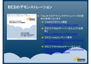 EC2のデモンストレーション
   のデモンストレーション

          「はじめてのアマゾンクラウド」シリーズの資
          料が参考になります
            ①AWSアカウント開設
            http://slidesha.re/aws-open
            ②EC2でWebサーバー立ち上げ(当資
            料)
            http://slidesha.re/ec2-open
            ③S3にwebコンテンツ保存
            http://www.slideshare.net/kenta
            magawa/s3web
            ④EC2でWindowsサーバ立ち上げ
            http://www.slideshare.net/kenta
            magawa/ec2windows
 