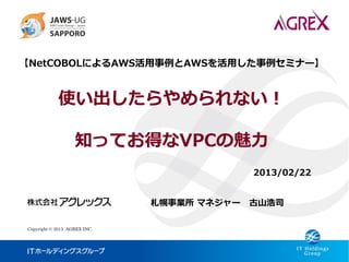 【NetCOBOLによるAWS活用事例とAWSを活用した事例セミナー】


            使い出したらやめられない！

                   知ってお得なVPCの魅力
                                          2013/02/22


                              札幌事業所 マネジャー 古山浩司

Copyright © 2013 AGREX INC.
 