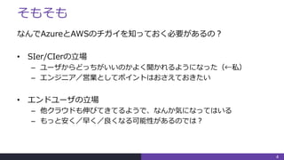 そもそも
なんでAzureとAWSのチガイを知っておく必要があるの？
• SIer/CIerの立場
– ユーザからどっちがいいのかよく聞かれるようになった（←私）
– エンジニア／営業としてポイントはおさえておきたい
• エンドユーザの立場
– 他クラウドも伸びてきてるようで、なんか気になってはいる
– もっと安く／早く／良くなる可能性があるのでは？
4
 