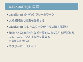 Backbone.js とは

•JavaScript の MVC フレームワーク
•大規模開発で効果を発揮する
•JavaScript フレームワークの中では知名度高い
•Rails や CakePHP など一般的に MVC と呼ばれる
                        ※

 フレームワークとは大きく異なる
 ※ 正確には MVC2

•オブザーバ・パターン
 