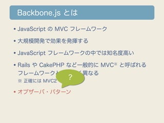 Backbone.js とは

•JavaScript の MVC フレームワーク
•大規模開発で効果を発揮する
•JavaScript フレームワークの中では知名度高い
•Rails や CakePHP など一般的に MVC と呼ばれる
                        ※

 フレームワークとは大きく異なる
 ※ 正確には MVC2
               ?

•オブザーバ・パターン
 