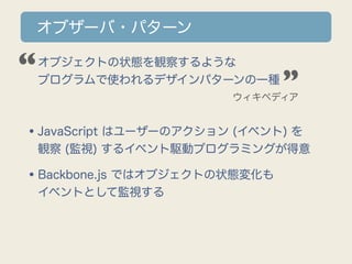 オブザーバ・パターン

“
•オブジェクトの状態を観察するような
 プログラムで使われるデザインパターンの一種        ”
                       ウィキペディア



•JavaScript はユーザーのアクション (イベント) を
 観察 (監視) するイベント駆動プログラミングが得意

•Backbone.js ではオブジェクトの状態変化も
 イベントとして監視する
 