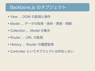 Backbone.js のオブジェクト

•View ... DOM の監視と操作
•Model ... データの取得・保存・更新・削除
•Collection ... Model の集合
•Router ... URL の監視
•History ... Router の履歴監視
•Controller というオブジェクトは存在しない
 