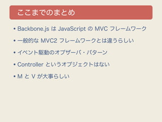 ここまでのまとめ

•Backbone.js は JavaScript の MVC フレームワーク
•一般的な MVC2 フレームワークとは違うらしい
•イベント駆動のオブザーバ・パターン
•Controller というオブジェクトはない
•M と V が大事らしい
 