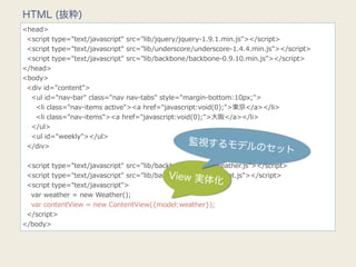 HTML (抜粋)
<head>
    <script  type="text/javascript"  src="lib/jquery/jquery-‐‑‒1.9.1.min.js"></script>
    <script  type="text/javascript"  src="lib/underscore/underscore-‐‑‒1.4.4.min.js"></script>
    <script  type="text/javascript"  src="lib/backbone/backbone-‐‑‒0.9.10.min.js"></script>
</head>
<body>
    <div  id="content">
        <ul  id="nav-‐‑‒bar"  class="nav  nav-‐‑‒tabs"  style="margin-‐‑‒bottom:10px;">
            <li  class="nav-‐‑‒items  active"><a  href="javascript:void(0);">東京</a></li>
            <li  class="nav-‐‑‒items"><a  href="javascript:void(0);">⼤大阪</a></li>
        </ul>
        <ul  id="weekly"></ul>
    </div>
                                                                監視するモデル
                                                                                      のセット
    
    <script  type="text/javascript"  src="lib/backbone/models/weather.js"></script>
                                                           View 実体
    <script  type="text/javascript"  src="lib/backbone/views/content.js"></script>
    <script  type="text/javascript">
                                                                          化
        var  weather  =  new  Weather();
        var  contentView  =  new  ContentView({model:weather});
    </script>
</body>
 