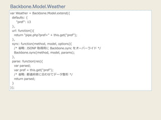 Backbone.Model.Weather
var  Weather  =  Backbone.Model.extend({
    defaults:  {
            "pref":  13
    },
    url:  function(){
        return  "pipe.php?pref="  +  this.get("pref");
    },
    sync:  function(method,  model,  options){
        /*  省省略略:  JSONP  取得⽤用に  Backbone.sync  をオーバーライド  */
        Backbone.sync(method,  model,  params);
    },
    parse:  function(res){
        var  parsed;
        var  pref  =  this.get("pref");
        /*  省省略略:  都道府県に合わせてデータ整形  */
        return  parsed;
    }
});
 