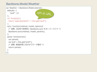 Backbone.Model.Weather
var  Weather  =  Backbone.Model.extend({
    defaults:  {
            "pref":  13                    API の UR
    },
                                                       L
    url:  function(){
        return  "pipe.php?pref="  +  this.get("pref");
    },
    sync:  function(method,  model,  options){
        /*  省省略略:  JSONP  取得⽤用に  Backbone.sync  をオーバーライド  */
        Backbone.sync(method,  model,  params);
    },
    parse:  function(res){
        var  parsed;
        var  pref  =  this.get("pref");
        /*  省省略略:  都道府県に合わせてデータ整形  */
        return  parsed;
    }
});
 