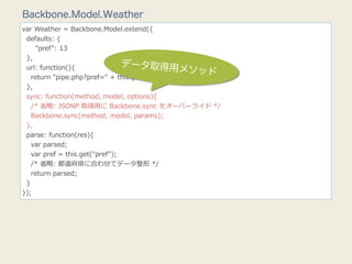 Backbone.Model.Weather
var  Weather  =  Backbone.Model.extend({
    defaults:  {
            "pref":  13
    },
    url:  function(){                   データ取得用
                                                       メソッド
        return  "pipe.php?pref="  +  this.get("pref");
    },
    sync:  function(method,  model,  options){
        /*  省省略略:  JSONP  取得⽤用に  Backbone.sync  をオーバーライド  */
        Backbone.sync(method,  model,  params);
    },
    parse:  function(res){
        var  parsed;
        var  pref  =  this.get("pref");
        /*  省省略略:  都道府県に合わせてデータ整形  */
        return  parsed;
    }
});
 