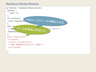 Backbone.Model.Weather
var  Weather  =  Backbone.Model.extend({
    defaults:  {
            "pref":  13
    },
    url:  function(){
                                return したデ
                                                  ータ
        return  "pipe.php?pref="  +  this.get("pref"); が属
                                                          性になる
    },
    sync:  function(method,  model,  options){
                      データ取得後
        /*  省省略略:  JSONP  取得⽤用に  Backbone.sync  をオーバーライド  */
                                        に呼ばれる
        Backbone.sync(method,  model,  params);
    },
    parse:  function(res){
        var  parsed;
        var  pref  =  this.get("pref");
        /*  省省略略:  都道府県に合わせてデータ整形  */
        return  parsed;
    }
});
 