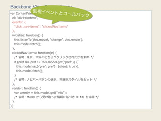 Backbone.View.ContentView
               監視イベントと
                                    コールバック
var  ContentView  =  Backbone.View.extend({
    el:  "div#content",
    events:  {
        "click  .nav-‐‑‒items":  "clickedNavItems"
    },
    initialize:  function()  {
        this.listenTo(this.model,  "change",  this.render);
        this.model.fetch();
    },
    clickedNavItems:  function(e)  {
        /*  省省略略:  東京、⼤大阪のどちらがクリックされたかを判断  */
        if  (pref  &&  pref  !=  this.model.get("pref"))  {
            this.model.set({pref:  pref},  {silent:  true});
            this.model.fetch();
        }
        /*  省省略略:  ナビバーボタンの選択、⾮非選択スタイルをセット  */
    },
    render:  function()  {
        var  weekly  =  this.model.get("info");
        /*  省省略略:  Model  から受け取った情報に基づき  HTML  を描画  */
    }
});
 