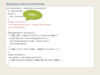 Backbone.View.ContentView
var  ContentView  =  Backbone.View.extend({
    el:  "div#content",
    events:  {
                                    初期化
        "click  .nav-‐‑‒items":  "clickedNavItems"
    },
    initialize:  function()  {
        this.listenTo(this.model,  "change",  this.render);
        this.model.fetch();
    },
    clickedNavItems:  function(e)  {
        /*  省省略略:  東京、⼤大阪のどちらがクリックされたかを判断  */
        if  (pref  &&  pref  !=  this.model.get("pref"))  {
            this.model.set({pref:  pref},  {silent:  true});
            this.model.fetch();
        }
        /*  省省略略:  ナビバーボタンの選択、⾮非選択スタイルをセット  */
    },
    render:  function()  {
        var  weekly  =  this.model.get("info");
        /*  省省略略:  Model  から受け取った情報に基づき  HTML  を描画  */
    }
});
 