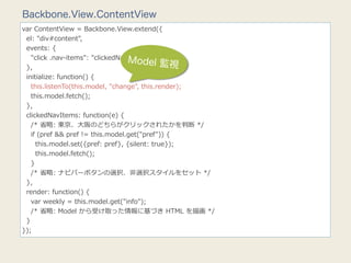 Backbone.View.ContentView
var  ContentView  =  Backbone.View.extend({
    el:  "div#content",
    events:  {
        "click  .nav-‐‑‒items":  "clickedNavItems"
                                            Model 監視
    },
    initialize:  function()  {
        this.listenTo(this.model,  "change",  this.render);
        this.model.fetch();
    },
    clickedNavItems:  function(e)  {
        /*  省省略略:  東京、⼤大阪のどちらがクリックされたかを判断  */
        if  (pref  &&  pref  !=  this.model.get("pref"))  {
            this.model.set({pref:  pref},  {silent:  true});
            this.model.fetch();
        }
        /*  省省略略:  ナビバーボタンの選択、⾮非選択スタイルをセット  */
    },
    render:  function()  {
        var  weekly  =  this.model.get("info");
        /*  省省略略:  Model  から受け取った情報に基づき  HTML  を描画  */
    }
});
 