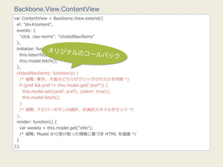 Backbone.View.ContentView
var  ContentView  =  Backbone.View.extend({
    el:  "div#content",
    events:  {
        "click  .nav-‐‑‒items":  "clickedNavItems"
    },
    initialize:  function()  {
                           オリジナルのコ
                                                 ールバック
        this.listenTo(this.model,  "change",  this.render);
        this.model.fetch();
    },
    clickedNavItems:  function(e)  {
        /*  省省略略:  東京、⼤大阪のどちらがクリックされたかを判断  */
        if  (pref  &&  pref  !=  this.model.get("pref"))  {
            this.model.set({pref:  pref},  {silent:  true});
            this.model.fetch();
        }
        /*  省省略略:  ナビバーボタンの選択、⾮非選択スタイルをセット  */
    },
    render:  function()  {
        var  weekly  =  this.model.get("info");
        /*  省省略略:  Model  から受け取った情報に基づき  HTML  を描画  */
    }
});
 