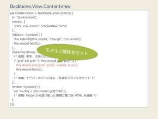 Backbone.View.ContentView
var  ContentView  =  Backbone.View.extend({
    el:  "div#content",
    events:  {
        "click  .nav-‐‑‒items":  "clickedNavItems"
    },
    initialize:  function()  {
        this.listenTo(this.model,  "change",  this.render);
        this.model.fetch();
    },
                                     モデル
    clickedNavItems:  function(e)  { に属性をセッ
                                                             ト
        /*  省省略略:  東京、⼤大阪のどちらがクリックされたかを判断  */
        if  (pref  &&  pref  !=  this.model.get("pref"))  {
            this.model.set({pref:  pref},  {silent:  true});
            this.model.fetch();
        }
        /*  省省略略:  ナビバーボタンの選択、⾮非選択スタイルをセット  */
    },
    render:  function()  {
        var  weekly  =  this.model.get("info");
        /*  省省略略:  Model  から受け取った情報に基づき  HTML  を描画  */
    }
});
 