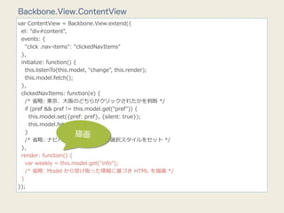 Backbone.View.ContentView
var  ContentView  =  Backbone.View.extend({
    el:  "div#content",
    events:  {
        "click  .nav-‐‑‒items":  "clickedNavItems"
    },
    initialize:  function()  {
        this.listenTo(this.model,  "change",  this.render);
        this.model.fetch();
    },
    clickedNavItems:  function(e)  {
        /*  省省略略:  東京、⼤大阪のどちらがクリックされたかを判断  */
        if  (pref  &&  pref  !=  this.model.get("pref"))  {
            this.model.set({pref:  pref},  {silent:  true});
            this.model.fetch();
        }                         描画
        /*  省省略略:  ナビバーボタンの選択、⾮非選択スタイルをセット  */
    },
    render:  function()  {
        var  weekly  =  this.model.get("info");
        /*  省省略略:  Model  から受け取った情報に基づき  HTML  を描画  */
    }
});
 