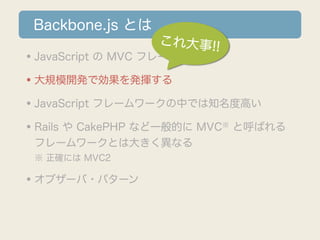 Backbone.js とは
                  これ大事!!
•JavaScript の MVC フレームワーク
•大規模開発で効果を発揮する
•JavaScript フレームワークの中では知名度高い
•Rails や CakePHP など一般的に MVC と呼ばれる
                           ※

 フレームワークとは大きく異なる
 ※ 正確には MVC2

•オブザーバ・パターン
 