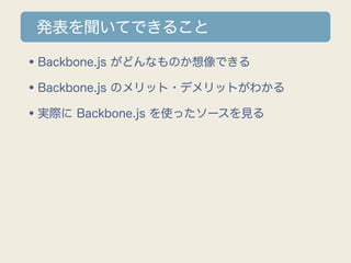 発表を聞いてできること

•Backbone.js がどんなものか想像できる
•Backbone.js のメリット・デメリットがわかる
•実際に Backbone.js を使ったソースを見る
 