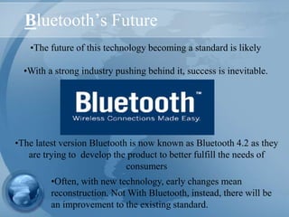 Bluetooth’s Future
•The future of this technology becoming a standard is likely
•With a strong industry pushing behind it, success is inevitable.
•Often, with new technology, early changes mean
reconstruction. Not With Bluetooth, instead, there will be
an improvement to the existing standard.
•The latest version Bluetooth is now known as Bluetooth 4.2 as they
are trying to develop the product to better fulfill the needs of
consumers
 