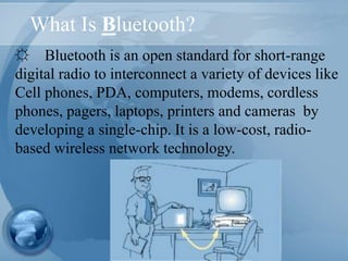 What Is Bluetooth?
☼ Bluetooth is an open standard for short-range
digital radio to interconnect a variety of devices like
Cell phones, PDA, computers, modems, cordless
phones, pagers, laptops, printers and cameras by
developing a single-chip. It is a low-cost, radio-
based wireless network technology.
 