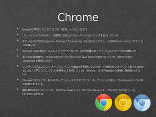 Chrome
Googleが開発しているブラウザ（最新バージョンは27）
リリースサイクルが早く、6週間に1回のメジャーバージョンアップを⾏行行なっている
モバイル向けのChrome  for  AndroidとChrome  for  iOSもある（ただし、iOS版のみレンダリングエンジ
ンが異異なる）
Android  4.0以降降はデフォルトブラウザとなった（まだ機種によってデフォルトかどうかは異異なる）
多くの拡張機能や、Chrome⽤用のアプリがChrome  Web  Storeで提供されている（HTML/CSS/
JavaScriptで開発できる）
レンダリングエンジンにオープンソースのWebkitを利利⽤用していたが、Webkitをフォークして新たにBlink
というレンダリングエンジンを開発して利利⽤用している（Blinkは、まだWebkitとの明確な機能差は少な
い）
Chromeプロジェクト⾃自体もオープンソース化されており、オープンソース版は、Chromiumという名称
で開発されている
開発者向けのビルドとして、Chrome  Beta(v+1)、Chrome  Dev(v+1)、Chrome  Canary(v+2)，
Chromiumがある
 