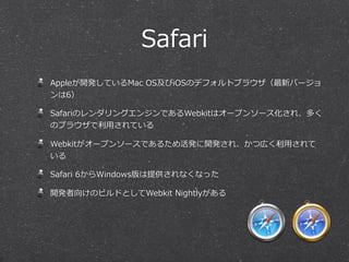 Safari
Appleが開発しているMac  OS及びiOSのデフォルトブラウザ（最新バージョ
ンは6）
SafariのレンダリングエンジンであるWebkitはオープンソース化され、多く
のブラウザで利利⽤用されている
Webkitがオープンソースであるため活発に開発され、かつ広く利利⽤用されて
いる
Safari  6からWindows版は提供されなくなった
開発者向けのビルドとしてWebkit  Nightlyがある
 