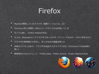 Firefox
Mozillaが開発しているブラウザ（最新バージョンは、22）
Chromeと同じ6週間に1回のリリースサイクルを⽬目指している
モバイル版に、Firefox  Mobileがある
元々は、Netscapeというブラウザであったがオープンソース化され、のちに改名された
ブラウザの黎黎明期から存在し、多くのWebの基盤を築いた
多様なアドオンがあり、ブラウザを⾃自由カスタマイズできる（Chromeよりも⾃自由度度が
⾼高い）
開発者向けのビルドとして、Firefox  beta、Firefox  Aurora、Firefox  Nightlyがある
 