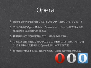 Opera
Opera  Softwareが開発しているブラウザ（最新バージョンは、）
モバイル版にOpera  Mobile、Opera  Mini（サーバー側でサイトを
圧縮処理理するため軽快）がある
携帯機器やデジタル家電などの、組み込み系に強い
もともとは⾃自社製のブラウザエンジンを利利⽤用していたが、バージョ
ン15よりBlinkを搭載したOperaをリリースする予定
開発者向けビルドには、Opera  Next、Opera  Developerがある
 