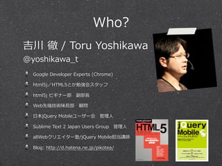 Who?
Google  Developer  Experts  (Chrome)
html5j／HTML5とか勉強会スタッフ
html5j  ビギナー部 　副部⻑⾧長
Web先端技術味⾒見見部 　顧問
⽇日本jQuery  Mobileユーザー会 　管理理⼈人
Sublime  Text  2  Japan  Users  Group 　管理理⼈人
allWebクリエイター塾/jQuery  Mobile担当講師
Blog:  http://d.hatena.ne.jp/pikotea/
吉川  徹  /  Toru  Yoshikawa
@yoshikawa_̲t
 