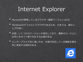 Internet  Explorer
Microsoftが開発しているブラウザ（最新バージョンは10）
Windowsのデフォルトブラウザであるため、⽇日本では、最もシ
ェアが⾼高い
反⾯面、いくつかのバージョンが混在しており、最新のバージョン
以外にもサイト側で対応する必要がある
エンタープライズ系に強いため、仕様が安定している機能を優先
的に実装する傾向がある
 