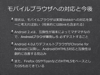 モバイルブラウザへの対応と今後
現状は、モバイルブラウザは実質Webkitへの対応を第
⼀一に考えれば良良い（将来的にはBlinkも含まれる）
Android  2.xは、互換性が端末によってマチマチなの
で、Androidブラウザ爆発しろ  必ずテストすること
Android  4.0よりデフォルトブラウザがChrome  for  
Androidに以降降し、AndroidのHTML5対応と互換性は
劇的に改善する⾒見見込み
また、Firefox  OSやTizenなどのHTML5をベースとし
たOSも出てきている
 