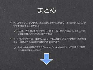 まとめ
デスクトップブラウザは、まだIE8などの対応があり、まだまだクロスブラ
ウザを考慮する必要がある
IE8は、Windows  XPのサポート終了了（2014年年4⽉月9⽇日）によって⼀一気
に最新のIEへ移⾏行行する可能性がある
モバイルブラウザは、ほぼWebkit系（Blink含む）のブラウザに対応すれば
良良く、現時点でも積極的にHTML5を利利⽤用できる
Android  4.0以降降の普及とChrome  for  Androidによって互換性が劇的
に改善する可能性がある
 