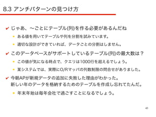 43
8.3 アンチパターンの見つけ方
✔ じゃあ、〜ごとにテーブル(列)を作る必要があるんだね
● ある値を用いてテーブルや列を分割を試みています。
● 適切な設計ができていれば、データごとの分割はしません。
✔ このデータベースがサポートしているテーブル(列)の最大数は？
● この値が気になる時点で、クエリは1000行を超えるでしょう。
● 某システムでは、実際にO/Rマッパの列数制限の問合せがありました。
✔ 今朝APが新規データの追加に失敗した理由がわかった。
新しい年のデータを格納するためのテーブルを作成し忘れてたんだ。
● 年末年始は毎年会社で過ごすことになるでしょう。
 