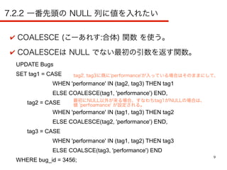 9
7.2.2 一番先頭の NULL 列に値を入れたい
✔ COALESCE (こーあれす:合体) 関数 を使う。
✔ COALESCEは NULL でない最初の引数を返す関数。
UPDATE Bugs
SET tag1 = CASE
WHEN 'performance' IN (tag2, tag3) THEN tag1
ELSE COALESCE(tag1, 'performance') END,
tag2 = CASE
WHEN 'performance' IN (tag1, tag3) THEN tag2
ELSE COALESCE(tag2, 'performance') END,
tag3 = CASE
WHEN 'performance' IN (tag1, tag2) THEN tag3
ELSE COALSCE(tag3, 'performance') END
WHERE bug_id = 3456;
tag2, tag3に既に'performance'が入っている場合はそのままにして、
最初にNULL以外が来る場合、すなわちtag1がNULLの場合は、
値 'perfoamance' が設定される。
 