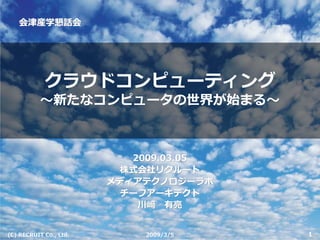 会津産学懇話会




            クラウドコンピューティング
           〜新たなコンピュータの世界が始まる〜



                           2009.03.05
                         株式会社リクルート
                        メディアテクノロジーラボ
                         チーフアーキテクト
                            川﨑 有亮


                                        1
(C) RECRUIT Co., Ltd.       2009/3/5
 